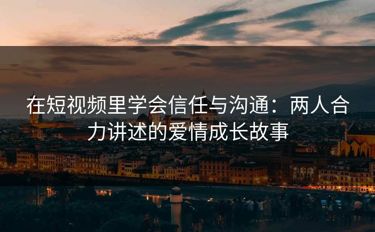 在短视频里学会信任与沟通：两人合力讲述的爱情成长故事