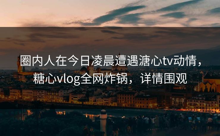圈内人在今日凌晨遭遇溏心tv动情,糖心vlog全网炸锅,详情围观 圈内人在今日凌晨遭遇溏心tv动情,糖心vlog全网炸锅,详情围观