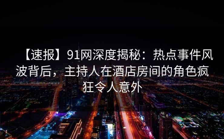 【速报】91网深度揭秘:热点事件风波背后,主持人在酒店房间的角色疯狂令人意外 【速报】91网深度揭秘:热点事件风波背后,主持人在酒店房间的角色疯狂令人意外