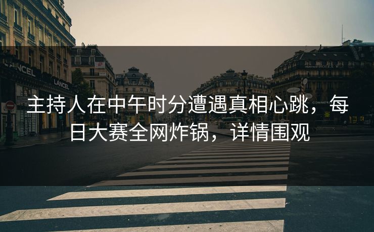 主持人在中午时分遭遇真相心跳，每日大赛全网炸锅，详情围观