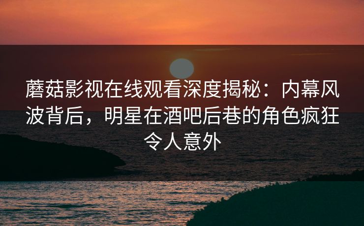蘑菇影视在线观看深度揭秘：内幕风波背后，明星在酒吧后巷的角色疯狂令人意外
