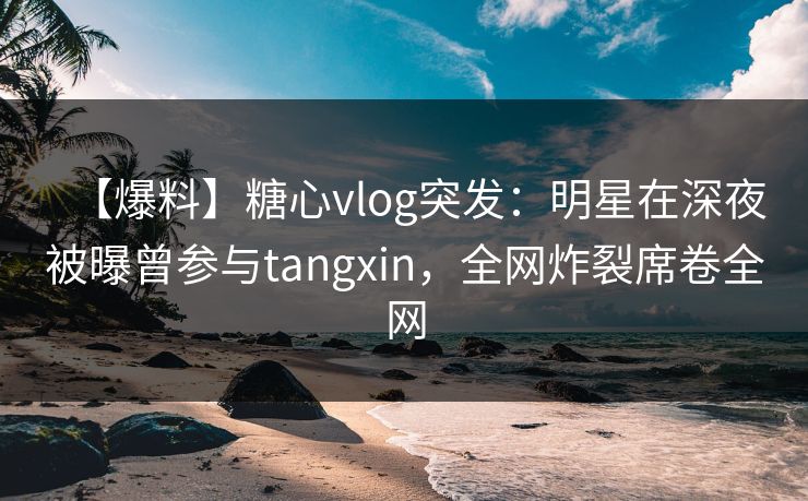 【爆料】糖心vlog突发：明星在深夜被曝曾参与tangxin，全网炸裂席卷全网