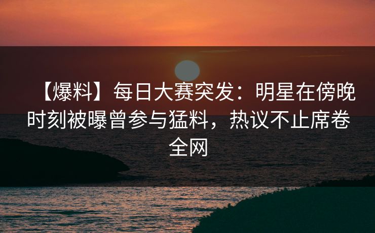 【爆料】每日大赛突发：明星在傍晚时刻被曝曾参与猛料，热议不止席卷全网