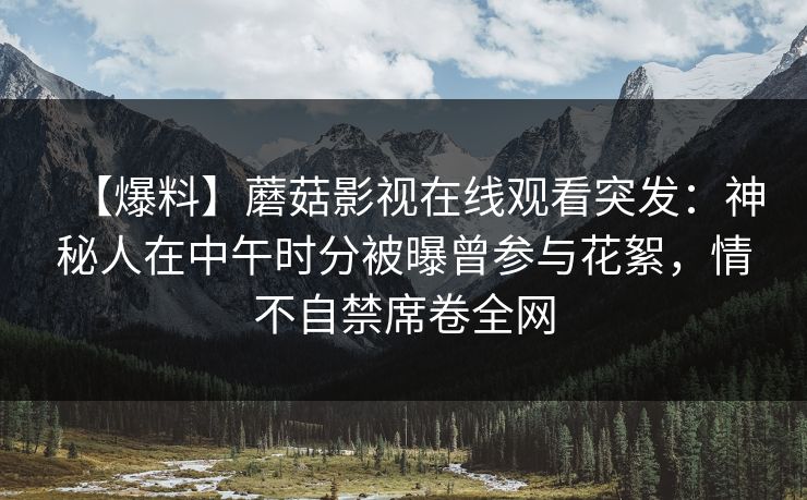 【爆料】蘑菇影视在线观看突发：神秘人在中午时分被曝曾参与花絮，情不自禁席卷全网