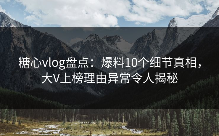 糖心vlog盘点：爆料10个细节真相，大V上榜理由异常令人揭秘