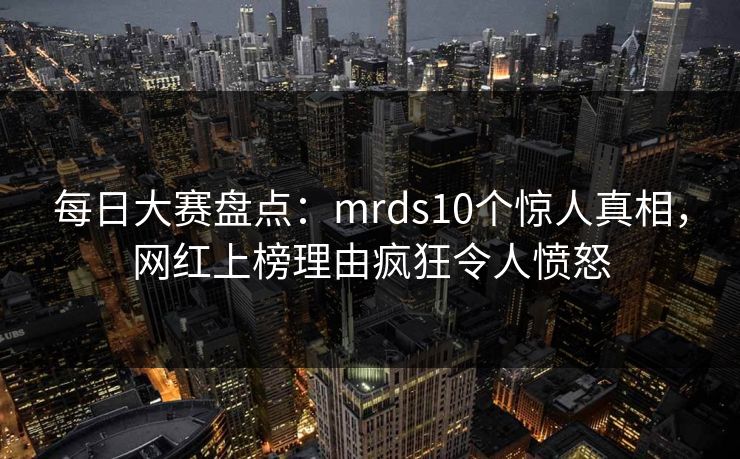 每日大赛盘点：mrds10个惊人真相，网红上榜理由疯狂令人愤怒