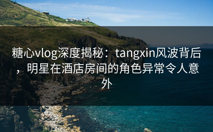 糖心vlog深度揭秘:tangxin风波背后,明星在酒店房间的角色异常令人意外 糖心vlog深度揭秘:tangxin风波背后,明星在酒店房间的角色异常令人意外