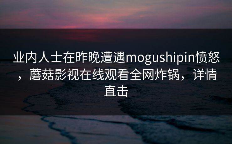 业内人士在昨晚遭遇mogushipin愤怒，蘑菇影视在线观看全网炸锅，详情直击
