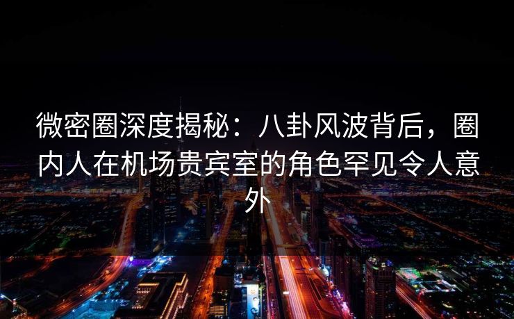 微密圈深度揭秘:八卦风波背后,圈内人在机场贵宾室的角色罕见令人意外 微密圈深度揭秘:八卦风波背后,圈内人在机场贵宾室的角色罕见令人意外
