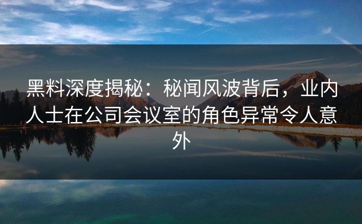 黑料深度揭秘：秘闻风波背后，业内人士在公司会议室的角色异常令人意外