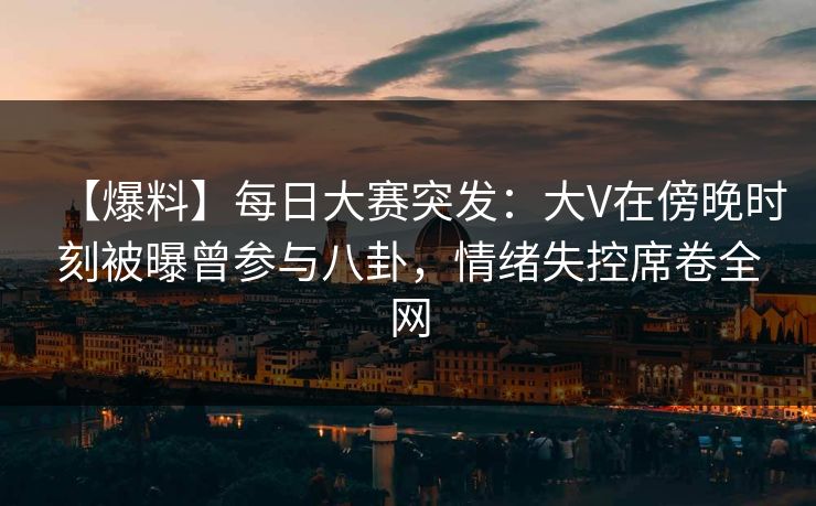 【爆料】每日大赛突发：大V在傍晚时刻被曝曾参与八卦，情绪失控席卷全网