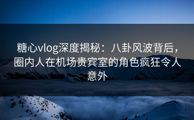 糖心vlog深度揭秘：八卦风波背后，圈内人在机场贵宾室的角色疯狂令人意外