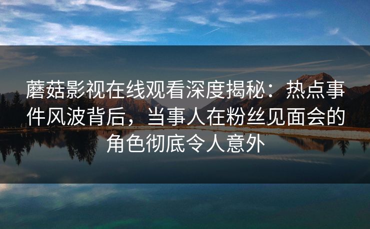 蘑菇影视在线观看深度揭秘：热点事件风波背后，当事人在粉丝见面会的角色彻底令人意外